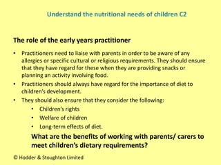 • Practitioners need to liaise with parents in order to be aware of any
allergies or specific cultural or religious requirements. They should ensure
that they have regard for these when they are providing snacks or
planning an activity involving food.
• Practitioners should always have regard for the importance of diet to
children’s development.
• They should also ensure that they consider the following:
• Children’s rights
• Welfare of children
• Long-term effects of diet.
What are the benefits of working with parents/ carers to
meet children’s dietary requirements?
The role of the early years practitioner
© Hodder & Stoughton Limited
Understand the nutritional needs of children C2
 