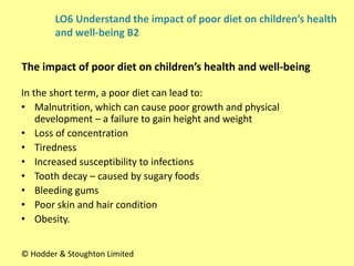In the short term, a poor diet can lead to:
• Malnutrition, which can cause poor growth and physical
development – a failure to gain height and weight
• Loss of concentration
• Tiredness
• Increased susceptibility to infections
• Tooth decay – caused by sugary foods
• Bleeding gums
• Poor skin and hair condition
• Obesity.
LO6 Understand the impact of poor diet on children’s health
and well-being B2
The impact of poor diet on children’s health and well-being
© Hodder & Stoughton Limited
 