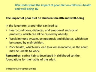In the long term, a poor diet can lead to:
• Heart conditions, diabetes, and emotional and social
problems, which can all be caused by obesity.
• Weak immune system, osteoporosis and diabetes, which can
be caused by malnutrition.
• Poor health, which may lead to a loss in income, as the adult
may be unable to work.
Remember: eating habits developed in childhood set the
foundations for the habits of the adult.
The impact of poor diet on children’s health and well-being
© Hodder & Stoughton Limited
LO6 Understand the impact of poor diet on children’s health
and well-being B2
 