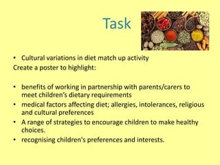 • Cultural variations in diet match up activity
Create a poster to highlight:
• benefits of working in partnership with parents/carers to
meet children’s dietary requirements
• medical factors affecting diet; allergies, intolerances, religious
and cultural preferences
• A range of strategies to encourage children to make healthy
choices.
• recognising children's preferences and interests.
Task
 