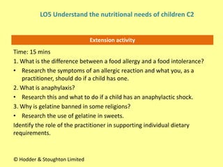 Extension activity
Time: 15 mins
1. What is the difference between a food allergy and a food intolerance?
• Research the symptoms of an allergic reaction and what you, as a
practitioner, should do if a child has one.
2. What is anaphylaxis?
• Research this and what to do if a child has an anaphylactic shock.
3. Why is gelatine banned in some religions?
• Research the use of gelatine in sweets.
Identify the role of the practitioner in supporting individual dietary
requirements.
© Hodder & Stoughton Limited
LO5 Understand the nutritional needs of children C2
 