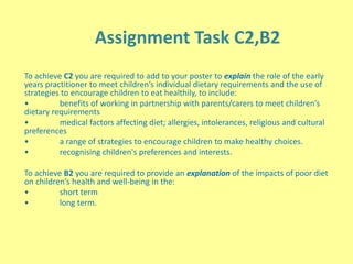 Assignment Task C2,B2
To achieve C2 you are required to add to your poster to explain the role of the early
years practitioner to meet children’s individual dietary requirements and the use of
strategies to encourage children to eat healthily, to include:
• benefits of working in partnership with parents/carers to meet children’s
dietary requirements
• medical factors affecting diet; allergies, intolerances, religious and cultural
preferences
• a range of strategies to encourage children to make healthy choices.
• recognising children's preferences and interests.
To achieve B2 you are required to provide an explanation of the impacts of poor diet
on children’s health and well-being in the:
• short term
• long term.
 
