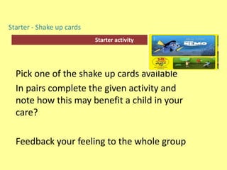 Starter activity
Starter - Shake up cards
Pick one of the shake up cards available
In pairs complete the given activity and
note how this may benefit a child in your
care?
Feedback your feeling to the whole group
 