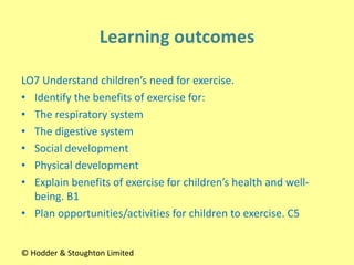 LO7 Understand children’s need for exercise.
• Identify the benefits of exercise for:
• The respiratory system
• The digestive system
• Social development
• Physical development
• Explain benefits of exercise for children’s health and well-
being. B1
• Plan opportunities/activities for children to exercise. C5
© Hodder & Stoughton Limited
 