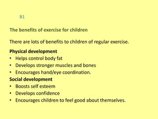 B1
There are lots of benefits to children of regular exercise.
Physical development
• Helps control body fat
• Develops stronger muscles and bones
• Encourages hand/eye coordination.
Social development
• Boosts self esteem
• Develops confidence
• Encourages children to feel good about themselves.
The benefits of exercise for children
 