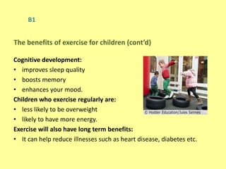 B1
Cognitive development:
• improves sleep quality
• boosts memory
• enhances your mood.
Children who exercise regularly are:
• less likely to be overweight
• likely to have more energy.
Exercise will also have long term benefits:
• It can help reduce illnesses such as heart disease, diabetes etc.
The benefits of exercise for children (cont’d)
 