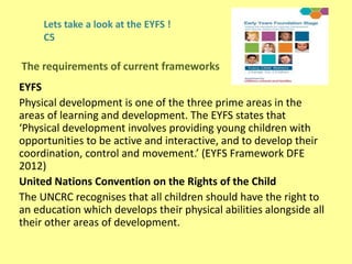 Lets take a look at the EYFS !
C5
EYFS
Physical development is one of the three prime areas in the
areas of learning and development. The EYFS states that
‘Physical development involves providing young children with
opportunities to be active and interactive, and to develop their
coordination, control and movement.’ (EYFS Framework DFE
2012)
United Nations Convention on the Rights of the Child
The UNCRC recognises that all children should have the right to
an education which develops their physical abilities alongside all
their other areas of development.
The requirements of current frameworks
 