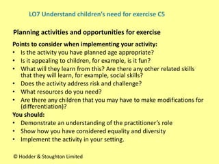 Points to consider when implementing your activity:
• Is the activity you have planned age appropriate?
• Is it appealing to children, for example, is it fun?
• What will they learn from this? Are there any other related skills
that they will learn, for example, social skills?
• Does the activity address risk and challenge?
• What resources do you need?
• Are there any children that you may have to make modifications for
(differentiation)?
You should:
• Demonstrate an understanding of the practitioner’s role
• Show how you have considered equality and diversity
• Implement the activity in your setting.
Planning activities and opportunities for exercise
© Hodder & Stoughton Limited
LO7 Understand children’s need for exercise C5
 
