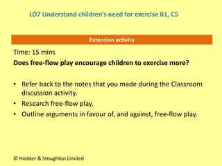 Extension activity
Time: 15 mins
Does free-flow play encourage children to exercise more?
• Refer back to the notes that you made during the Classroom
discussion activity.
• Research free-flow play.
• Outline arguments in favour of, and against, free-flow play.
© Hodder & Stoughton Limited
LO7 Understand children’s need for exercise B1, C5
 