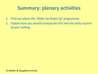 1. Find out about the ‘Wake Up Shake Up’ programme.
2. Explain how you would incorporate this into the daily routine
at your setting.
© Hodder & Stoughton Limited
 
