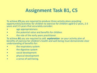 Assignment Task B1, C5
To achieve C5 you are required to produce three activity plans providing
opportunities/activities for children to exercise for children aged 0-2 years, 2-3
years and 3-5 years that accurately consider:
• age appropriateness
• the potential value and benefits for children
• the role of the early years practitioner.
To achieve B1 you are required to add explanation on your activity plan of
benefits of exercise for children’s health and well-being must demonstrate clear
understanding of benefits for:
• the respiratory system
• the digestive system
• social development
• physical development
• a sense of well-being.
 