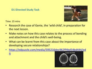 D1 Directed Study Task
Time: 15 mins
• Research the case of Genie, the ‘wild child’, in preparation for
the next lesson.
• Make notes on how this case relates to the process of bonding
and attachment and the child’s well-being.
• What can be learnt from this case about the importance of
developing secure relationships?
• https://edpuzzle.com/media/595216dec962ff4bd54bd444/ed
it
 