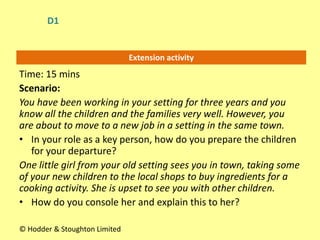 Extension activity
Time: 15 mins
Scenario:
You have been working in your setting for three years and you
know all the children and the families very well. However, you
are about to move to a new job in a setting in the same town.
• In your role as a key person, how do you prepare the children
for your departure?
One little girl from your old setting sees you in town, taking some
of your new children to the local shops to buy ingredients for a
cooking activity. She is upset to see you with other children.
• How do you console her and explain this to her?
© Hodder & Stoughton Limited
D1
 