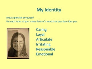 My Identity
Draw a portrait of yourself
For each letter of your name think of a word that best describes you
Caring
Loyal
Articulate
Irritating
Reasonable
Emotional
 