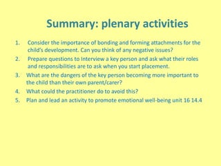 Summary: plenary activities
1. Consider the importance of bonding and forming attachments for the
child’s development. Can you think of any negative issues?
2. Prepare questions to Interview a key person and ask what their roles
and responsibilities are to ask when you start placement.
3. What are the dangers of the key person becoming more important to
the child than their own parent/carer?
4. What could the practitioner do to avoid this?
5. Plan and lead an activity to promote emotional well-being unit 16 14.4
 