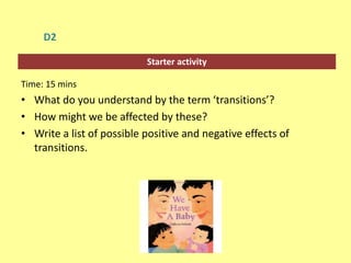 Starter activity
D2
Time: 15 mins
• What do you understand by the term ‘transitions’?
• How might we be affected by these?
• Write a list of possible positive and negative effects of
transitions.
 