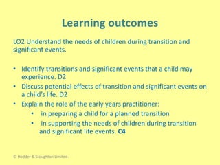 LO2 Understand the needs of children during transition and
significant events.
• Identify transitions and significant events that a child may
experience. D2
• Discuss potential effects of transition and significant events on
a child’s life. D2
• Explain the role of the early years practitioner:
• in preparing a child for a planned transition
• in supporting the needs of children during transition
and significant life events. C4
© Hodder & Stoughton Limited
 