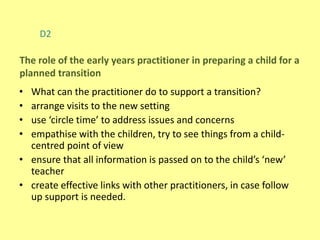 D2
• What can the practitioner do to support a transition?
• arrange visits to the new setting
• use ‘circle time’ to address issues and concerns
• empathise with the children, try to see things from a child-
centred point of view
• ensure that all information is passed on to the child’s ‘new’
teacher
• create effective links with other practitioners, in case follow
up support is needed.
The role of the early years practitioner in preparing a child for a
planned transition
 