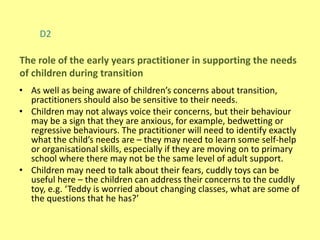 D2
• As well as being aware of children’s concerns about transition,
practitioners should also be sensitive to their needs.
• Children may not always voice their concerns, but their behaviour
may be a sign that they are anxious, for example, bedwetting or
regressive behaviours. The practitioner will need to identify exactly
what the child’s needs are – they may need to learn some self-help
or organisational skills, especially if they are moving on to primary
school where there may not be the same level of adult support.
• Children may need to talk about their fears, cuddly toys can be
useful here – the children can address their concerns to the cuddly
toy, e.g. ‘Teddy is worried about changing classes, what are some of
the questions that he has?’
The role of the early years practitioner in supporting the needs
of children during transition
 
