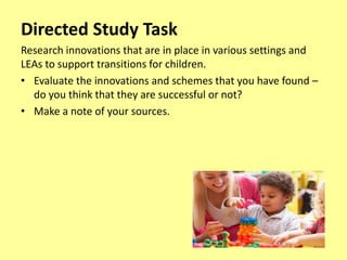 Directed Study Task
Research innovations that are in place in various settings and
LEAs to support transitions for children.
• Evaluate the innovations and schemes that you have found –
do you think that they are successful or not?
• Make a note of your sources.
 