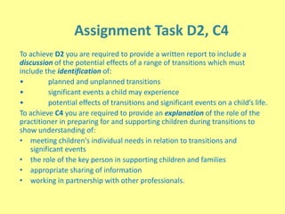Assignment Task D2, C4
To achieve D2 you are required to provide a written report to include a
discussion of the potential effects of a range of transitions which must
include the identification of:
• planned and unplanned transitions
• significant events a child may experience
• potential effects of transitions and significant events on a child’s life.
To achieve C4 you are required to provide an explanation of the role of the
practitioner in preparing for and supporting children during transitions to
show understanding of:
• meeting children's individual needs in relation to transitions and
significant events
• the role of the key person in supporting children and families
• appropriate sharing of information
• working in partnership with other professionals.
 