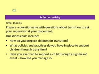 Reflection activity
D2
Time: 15 mins
Prepare a questionnaire with questions about transition to ask
your supervisor at your placement.
Questions could include:
• How do you prepare children for transition?
• What policies and practices do you have in place to support
children through transition?
• Have you ever had to support a child through a significant
event – how did you manage it?
 