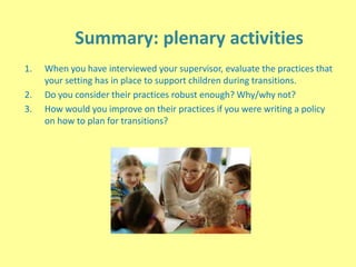 Summary: plenary activities
1. When you have interviewed your supervisor, evaluate the practices that
your setting has in place to support children during transitions.
2. Do you consider their practices robust enough? Why/why not?
3. How would you improve on their practices if you were writing a policy
on how to plan for transitions?
 