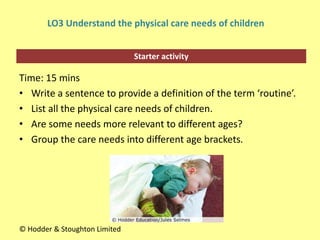 Starter activity
LO3 Understand the physical care needs of children
Time: 15 mins
• Write a sentence to provide a definition of the term ‘routine’.
• List all the physical care needs of children.
• Are some needs more relevant to different ages?
• Group the care needs into different age brackets.
© Hodder & Stoughton Limited
 