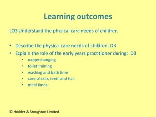 LO3 Understand the physical care needs of children.
• Describe the physical care needs of children. D3
• Explain the role of the early years practitioner during: D3
• nappy changing
• toilet training
• washing and bath time
• care of skin, teeth and hair
• meal times.
© Hodder & Stoughton Limited
 