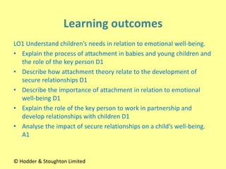 LO1 Understand children’s needs in relation to emotional well-being.
• Explain the process of attachment in babies and young children and
the role of the key person D1
• Describe how attachment theory relate to the development of
secure relationships D1
• Describe the importance of attachment in relation to emotional
well-being D1
• Explain the role of the key person to work in partnership and
develop relationships with children D1
• Analyse the impact of secure relationships on a child’s well-being.
A1
© Hodder & Stoughton Limited
 