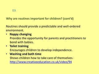 D3
Routines should provide a predictable and well-ordered
environment.
• Nappy changing
Provides the opportunity for parents and practitioners to
bond with babies.
• Toilet training
Encourages children to develop independence.
• Washing and bath time
Shows children how to take care of themselves.
http://www.creativeeducation.co.uk/video/94
Why are routines important for children? (cont’d)
 