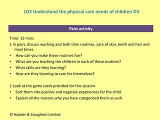 Pairs activity
Time: 15 mins
1 In pairs, discuss washing and bath time routines, care of skin, teeth and hair and
meal times.
• How can you make these routines fun?
• What are you teaching the children in each of these routines?
• What skills are they learning?
• How are they learning to care for themselves?
2 Look at the game cards provided for this session.
• Sort them into positive and negative experiences for the child.
• Explain all the reasons why you have categorised them as such.
© Hodder & Stoughton Limited
LO3 Understand the physical care needs of children D3
 