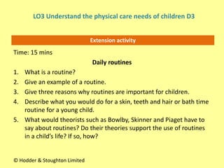 Extension activity
Time: 15 mins
Daily routines
1. What is a routine?
2. Give an example of a routine.
3. Give three reasons why routines are important for children.
4. Describe what you would do for a skin, teeth and hair or bath time
routine for a young child.
5. What would theorists such as Bowlby, Skinner and Piaget have to
say about routines? Do their theories support the use of routines
in a child’s life? If so, how?
© Hodder & Stoughton Limited
LO3 Understand the physical care needs of children D3
 
