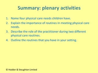 1. Name four physical care needs children have.
2. Explain the importance of routines in meeting physical care
needs.
3. Describe the role of the practitioner during two different
physical care routines.
4. Outline the routines that you have in your setting.
© Hodder & Stoughton Limited
 