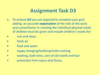 Assignment Task D3
1. To achieve D3 you are required to complete your grid
adding an accurate explanation of the role of the early
years practitioner in meeting the individual physical needs
of children must be given and include children’s needs for:
• rest and sleep
• fresh air
• food and water
• nappy changing/toileting/toilet training
• washing, bath time, care of skin teeth and hair
• protection from injury and illness.
 