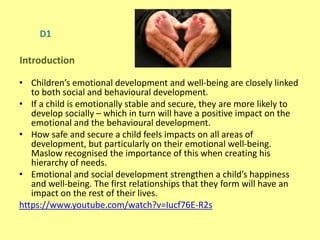 D1
• Children’s emotional development and well-being are closely linked
to both social and behavioural development.
• If a child is emotionally stable and secure, they are more likely to
develop socially – which in turn will have a positive impact on the
emotional and the behavioural development.
• How safe and secure a child feels impacts on all areas of
development, but particularly on their emotional well-being.
Maslow recognised the importance of this when creating his
hierarchy of needs.
• Emotional and social development strengthen a child’s happiness
and well-being. The first relationships that they form will have an
impact on the rest of their lives.
https://www.youtube.com/watch?v=Iucf76E-R2s
Introduction
 
