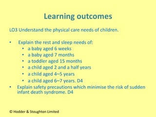 LO3 Understand the physical care needs of children.
• Explain the rest and sleep needs of:
• a baby aged 6 weeks
• a baby aged 7 months
• a toddler aged 15 months
• a child aged 2 and a half years
• a child aged 4–5 years
• a child aged 6–7 years. D4
• Explain safety precautions which minimise the risk of sudden
infant death syndrome. D4
© Hodder & Stoughton Limited
 