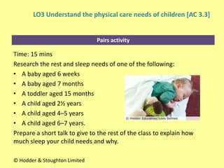 Pairs activity
Time: 15 mins
Research the rest and sleep needs of one of the following:
• A baby aged 6 weeks
• A baby aged 7 months
• A toddler aged 15 months
• A child aged 2½ years
• A child aged 4–5 years
• A child aged 6–7 years.
Prepare a short talk to give to the rest of the class to explain how
much sleep your child needs and why.
© Hodder & Stoughton Limited
LO3 Understand the physical care needs of children [AC 3.3]
 