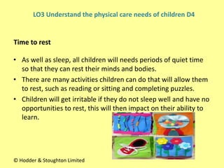 • As well as sleep, all children will needs periods of quiet time
so that they can rest their minds and bodies.
• There are many activities children can do that will allow them
to rest, such as reading or sitting and completing puzzles.
• Children will get irritable if they do not sleep well and have no
opportunities to rest, this will then impact on their ability to
learn.
Time to rest
© Hodder & Stoughton Limited
LO3 Understand the physical care needs of children D4
 