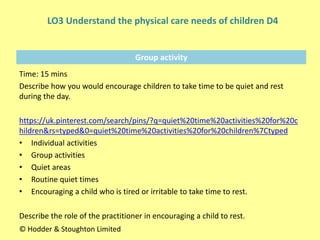 Group activity
Time: 15 mins
Describe how you would encourage children to take time to be quiet and rest
during the day.
https://uk.pinterest.com/search/pins/?q=quiet%20time%20activities%20for%20c
hildren&rs=typed&0=quiet%20time%20activities%20for%20children%7Ctyped
• Individual activities
• Group activities
• Quiet areas
• Routine quiet times
• Encouraging a child who is tired or irritable to take time to rest.
Describe the role of the practitioner in encouraging a child to rest.
© Hodder & Stoughton Limited
LO3 Understand the physical care needs of children D4
 