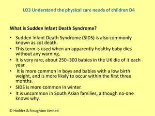• Sudden Infant Death Syndrome (SIDS) is also commonly
known as cot death.
• This term is used when an apparently healthy baby dies
without any warning.
• It is very rare, about 250–300 babies in the UK die of it each
year.
• It is more common in boys and babies with a low birth
weight, and is more likely to occur within the first three
months.
• SIDS is more common in winter.
• It is uncommon in South Asian families, although no-one
knows why.
What is Sudden Infant Death Syndrome?
© Hodder & Stoughton Limited
LO3 Understand the physical care needs of children D4
 