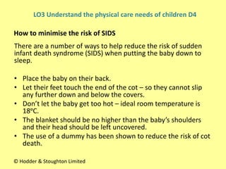There are a number of ways to help reduce the risk of sudden
infant death syndrome (SIDS) when putting the baby down to
sleep.
• Place the baby on their back.
• Let their feet touch the end of the cot – so they cannot slip
any further down and below the covers.
• Don’t let the baby get too hot – ideal room temperature is
18ᵒC.
• The blanket should be no higher than the baby’s shoulders
and their head should be left uncovered.
• The use of a dummy has been shown to reduce the risk of cot
death.
How to minimise the risk of SIDS
© Hodder & Stoughton Limited
LO3 Understand the physical care needs of children D4
 