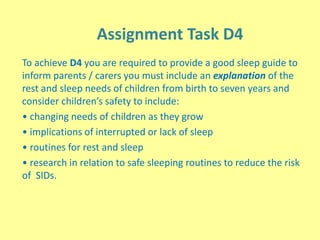 Assignment Task D4
To achieve D4 you are required to provide a good sleep guide to
inform parents / carers you must include an explanation of the
rest and sleep needs of children from birth to seven years and
consider children’s safety to include:
• changing needs of children as they grow
• implications of interrupted or lack of sleep
• routines for rest and sleep
• research in relation to safe sleeping routines to reduce the risk
of SIDs.
 