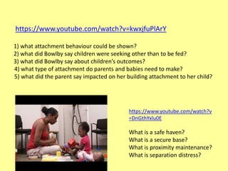 https://www.youtube.com/watch?v=kwxjfuPlArY
1) what attachment behaviour could be shown?
2) what did Bowlby say children were seeking other than to be fed?
3) what did Bowlby say about children’s outcomes?
4) what type of attachment do parents and babies need to make?
5) what did the parent say impacted on her building attachment to her child?
https://www.youtube.com/watch?v
=DnGthYxlu0E
What is a safe haven?
What is a secure base?
What is proximity maintenance?
What is separation distress?
 