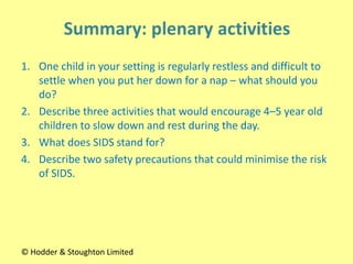 1. One child in your setting is regularly restless and difficult to
settle when you put her down for a nap – what should you
do?
2. Describe three activities that would encourage 4–5 year old
children to slow down and rest during the day.
3. What does SIDS stand for?
4. Describe two safety precautions that could minimise the risk
of SIDS.
© Hodder & Stoughton Limited
 