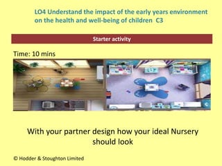 Starter activity
LO4 Understand the impact of the early years environment
on the health and well-being of children C3
Time: 10 mins
© Hodder & Stoughton Limited
With your partner design how your ideal Nursery
should look
 