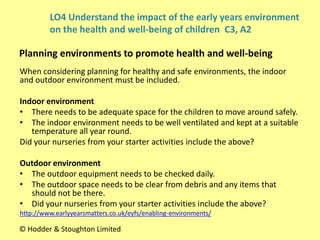 When considering planning for healthy and safe environments, the indoor
and outdoor environment must be included.
Indoor environment
• There needs to be adequate space for the children to move around safely.
• The indoor environment needs to be well ventilated and kept at a suitable
temperature all year round.
Did your nurseries from your starter activities include the above?
Outdoor environment
• The outdoor equipment needs to be checked daily.
• The outdoor space needs to be clear from debris and any items that
should not be there.
• Did your nurseries from your starter activities include the above?
http://www.earlyyearsmatters.co.uk/eyfs/enabling-environments/
Planning environments to promote health and well-being
© Hodder & Stoughton Limited
LO4 Understand the impact of the early years environment
on the health and well-being of children C3, A2
 