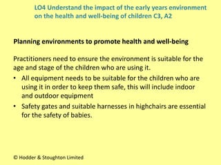 Practitioners need to ensure the environment is suitable for the
age and stage of the children who are using it.
• All equipment needs to be suitable for the children who are
using it in order to keep them safe, this will include indoor
and outdoor equipment
• Safety gates and suitable harnesses in highchairs are essential
for the safety of babies.
Planning environments to promote health and well-being
© Hodder & Stoughton Limited
LO4 Understand the impact of the early years environment
on the health and well-being of children C3, A2
 