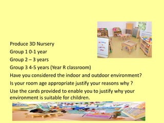 Produce 3D Nursery
Group 1 0-1 year
Group 2 – 3 years
Group 3 4-5 years (Year R classroom)
Have you considered the indoor and outdoor environment?
Is your room age appropriate justify your reasons why ?
Use the cards provided to enable you to justify why your
environment is suitable for children.
 