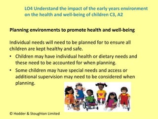 Individual needs will need to be planned for to ensure all
children are kept healthy and safe.
• Children may have individual health or dietary needs and
these need to be accounted for when planning.
• Some children may have special needs and access or
additional supervision may need to be considered when
planning.
Planning environments to promote health and well-being
© Hodder & Stoughton Limited
LO4 Understand the impact of the early years environment
on the health and well-being of children C3, A2
 